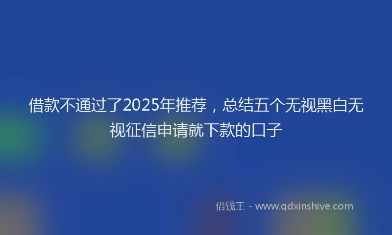 借款不通过了2025年推荐,总结五个无视黑白无视征信申请就下款的口子