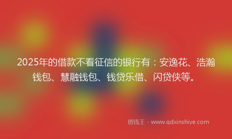 2025年的借款不看征信的银行有：安逸花、浩瀚钱包、慧融钱包、钱贷乐借、闪贷侠等。