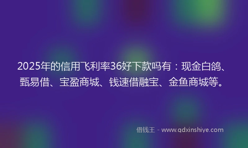 2025年的信用飞利率36好下款吗有：现金白鸽、甄易借、宝盈商城、钱速借融宝、金鱼商城等。