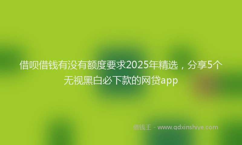 借呗借钱有没有额度要求2025年精选，分享5个无视黑白必下款的网贷app