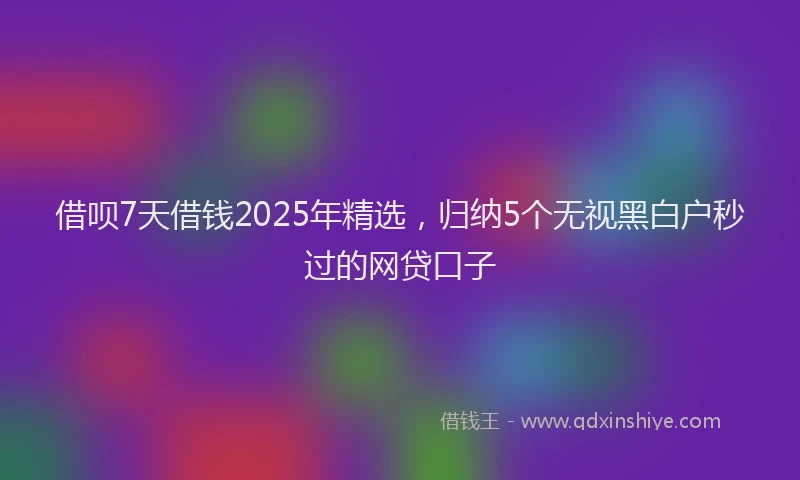 借呗7天借钱2025年精选,归纳5个无视黑白户秒过的网贷口子