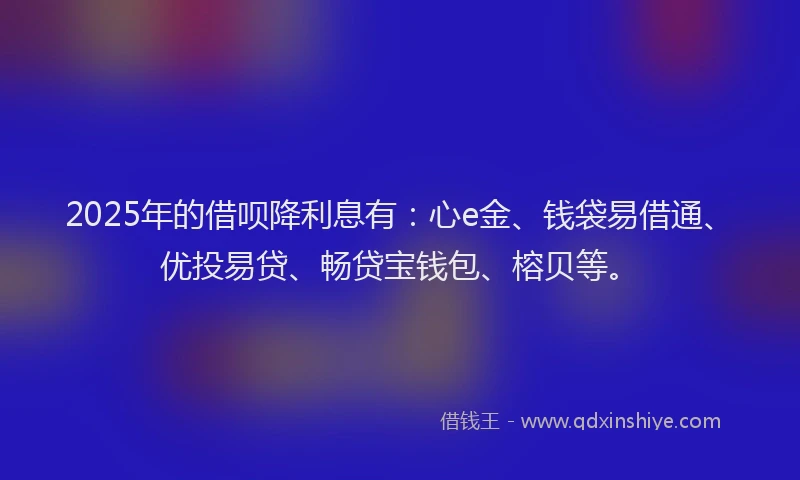 2025年的借呗降利息有：心e金、钱袋易借通、优投易贷、畅贷宝钱包、榕贝等。