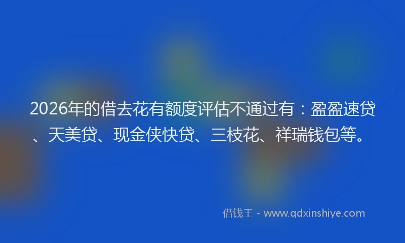 2026年的借去花有额度评估不通过有：盈盈速贷、天美贷、现金侠快贷、三枝花、祥瑞钱包等。