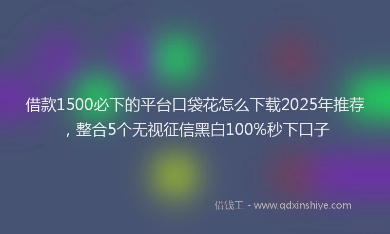 借款1500必下的平台口袋花怎么下载2025年推荐，整合5个无视征信黑白100%秒下口子