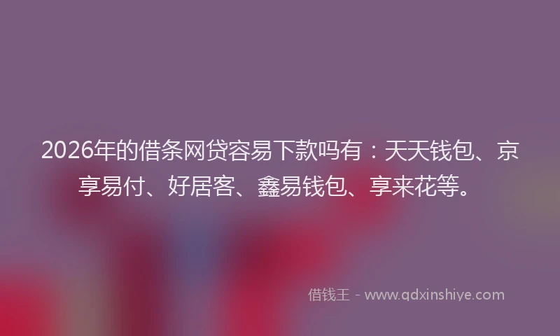2026年的借条网贷容易下款吗有：天天钱包、京享易付、好居客、鑫易钱包、享来花等。