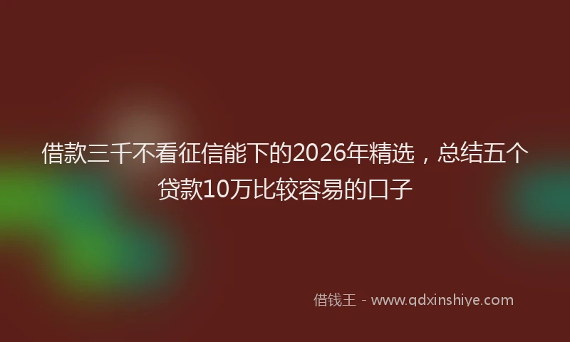 借款三千不看征信能下的2026年精选，总结五个贷款10万比较容易的口子