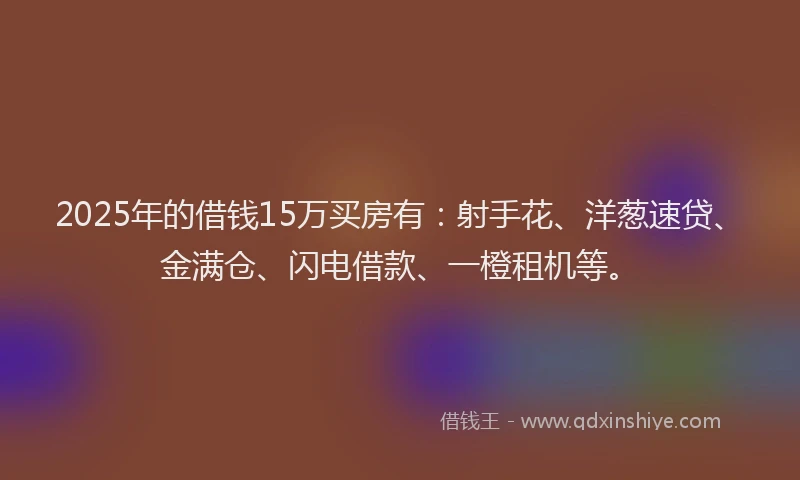2025年的借钱15万买房有：射手花、洋葱速贷、金满仓、闪电借款、一橙租机等。
