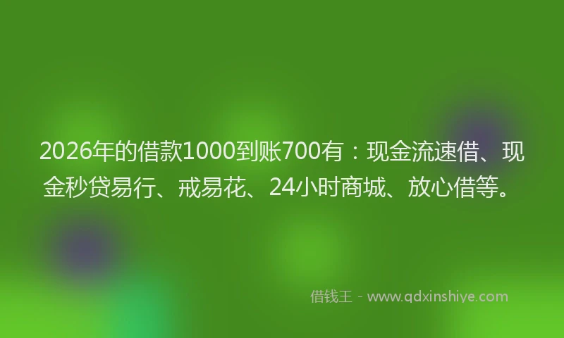 2026年的借款1000到账700有：现金流速借、现金秒贷易行、戒易花、24小时商城、放心借等。