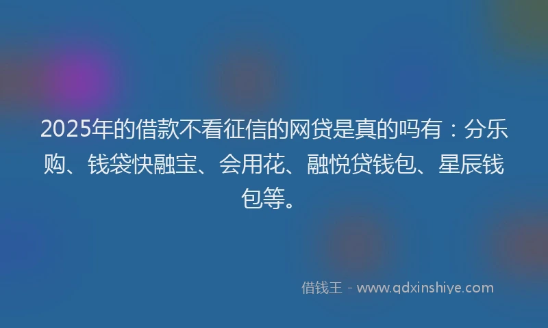 2025年的借款不看征信的网贷是真的吗有：分乐购、钱袋快融宝、会用花、融悦贷钱包、星辰钱包等。