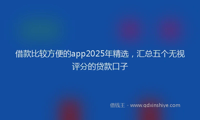 借款比较方便的app2025年精选，汇总五个无视评分的贷款口子
