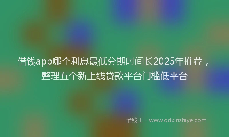 借钱app哪个利息最低分期时间长2025年推荐，整理五个新上线贷款平台门槛低平台