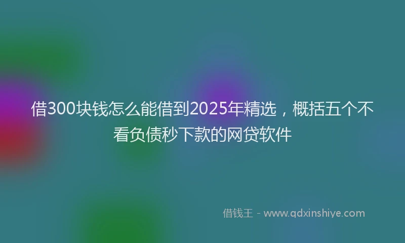 借300块钱怎么能借到2025年精选，概括五个不看负债秒下款的网贷软件