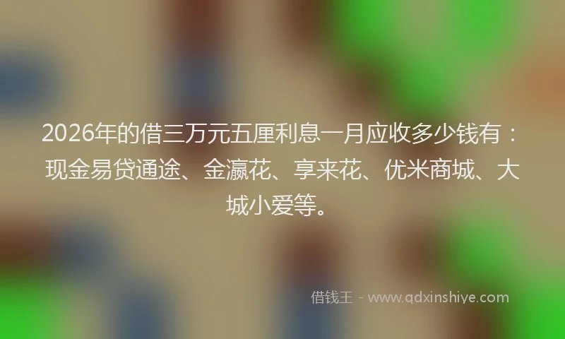 2026年的借三万元五厘利息一月应收多少钱有:现金易贷通途、金瀛花、享来花、优米商城、大城小爱等。