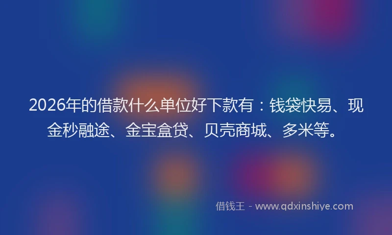 2026年的借款什么单位好下款有：钱袋快易、现金秒融途、金宝盒贷、贝壳商城、多米等。