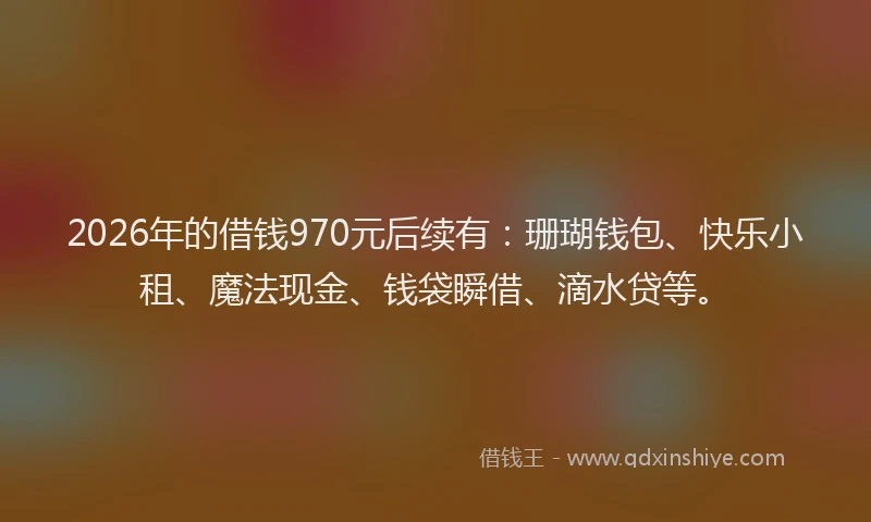 2026年的借钱970元后续有：珊瑚钱包、快乐小租、魔法现金、钱袋瞬借、滴水贷等。