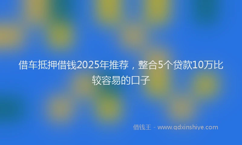 借车抵押借钱2025年推荐，整合5个贷款10万比较容易的口子