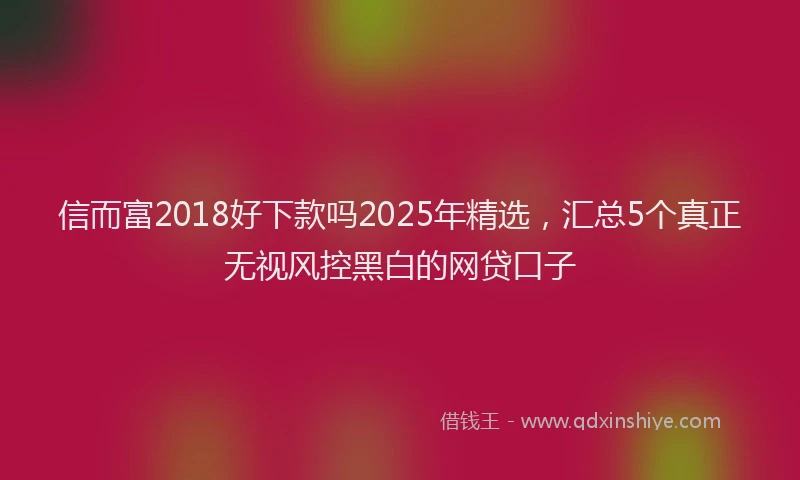 信而富2018好下款吗2025年精选，汇总5个真正无视风控黑白的网贷口子