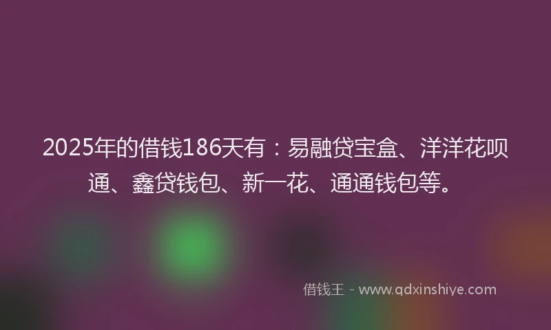 2025年的借钱186天有：易融贷宝盒、洋洋花呗通、鑫贷钱包、新一花、通通钱包等。