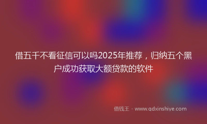 借五千不看征信可以吗2025年推荐，归纳五个黑户成功获取大额贷款的软件