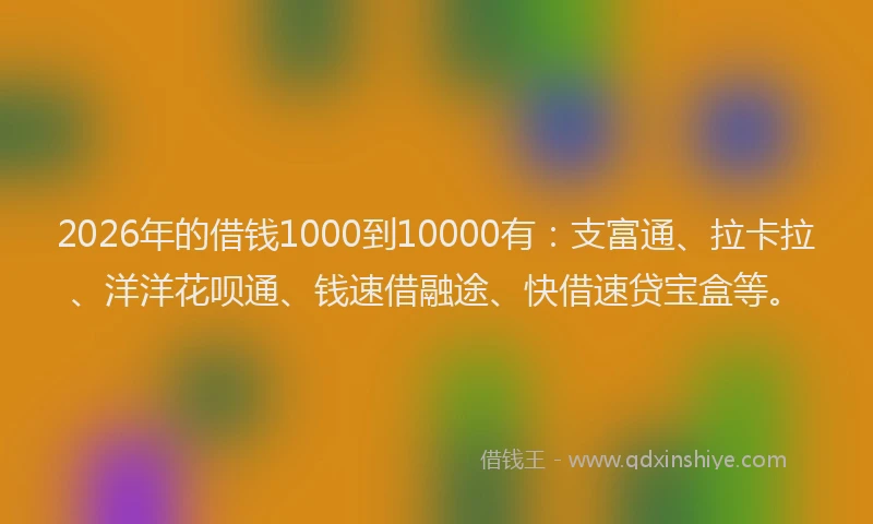 2026年的借钱1000到10000有：支富通、拉卡拉、洋洋花呗通、钱速借融途、快借速贷宝盒等。