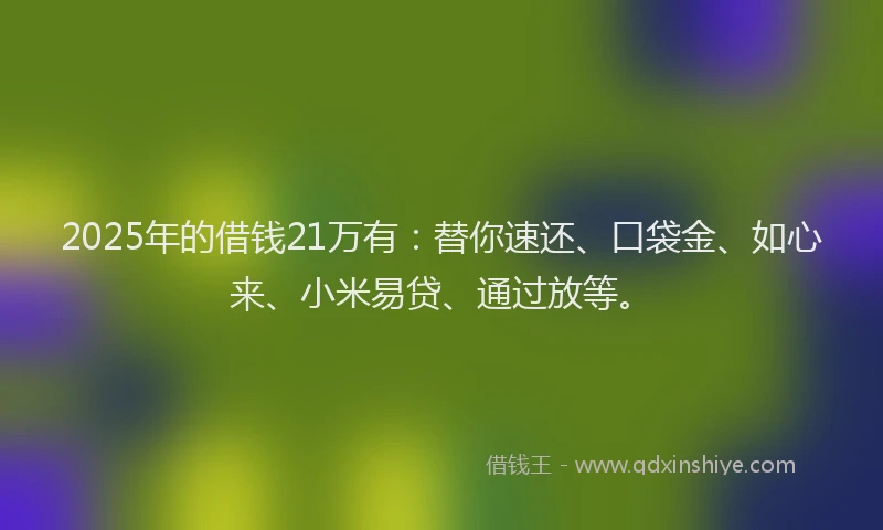 2025年的借钱21万有:替你速还、口袋金、如心来、小米易贷、通过放等。