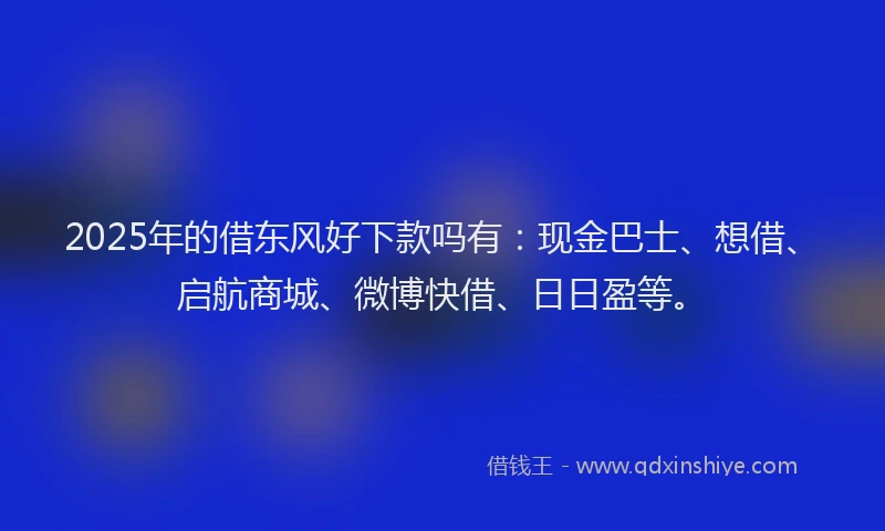 2025年的借东风好下款吗有：现金巴士、想借、启航商城、微博快借、日日盈等。