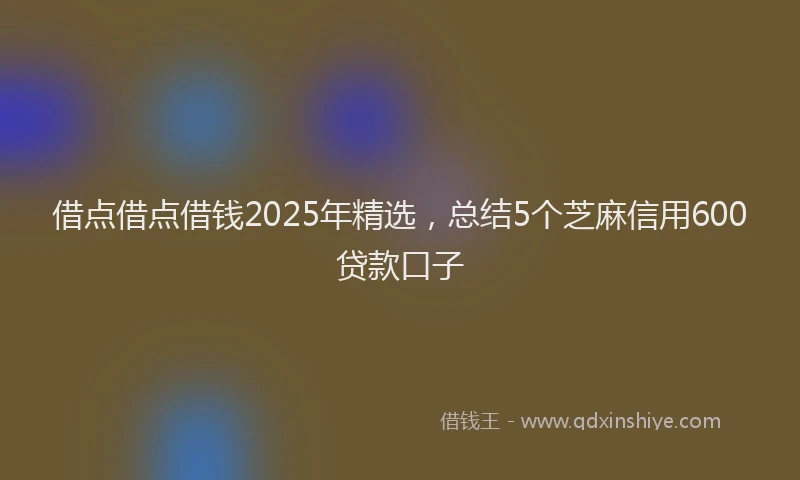 借点借点借钱2025年精选,总结5个芝麻信用600贷款口子