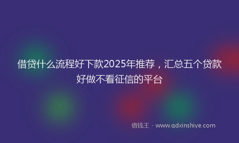借贷什么流程好下款2025年推荐，汇总五个贷款好做不看征信的平台