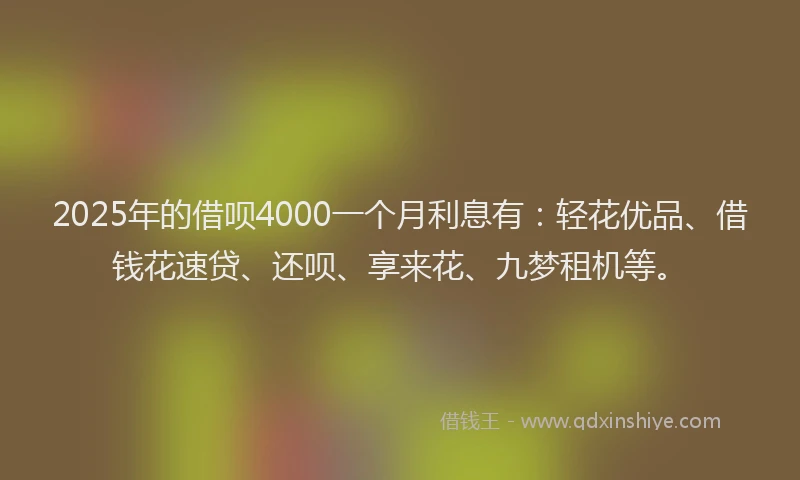 2025年的借呗4000一个月利息有：轻花优品、借钱花速贷、还呗、享来花、九梦租机等。