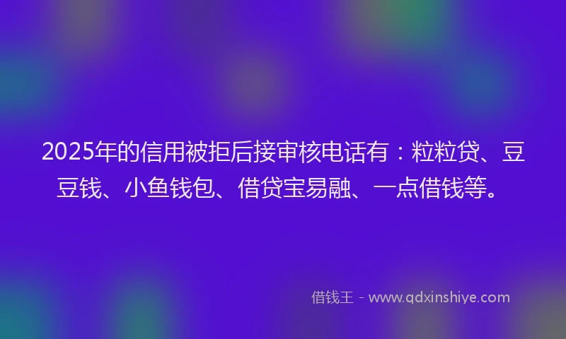 2025年的信用被拒后接审核电话有：粒粒贷、豆豆钱、小鱼钱包、借贷宝易融、一点借钱等。