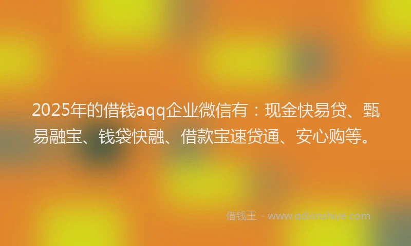 2025年的借钱aqq企业微信有：现金快易贷、甄易融宝、钱袋快融、借款宝速贷通、安心购等。