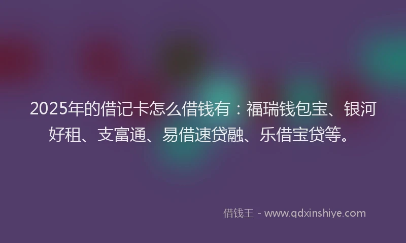2025年的借记卡怎么借钱有:福瑞钱包宝、银河好租、支富通、易借速贷融、乐借宝贷等。