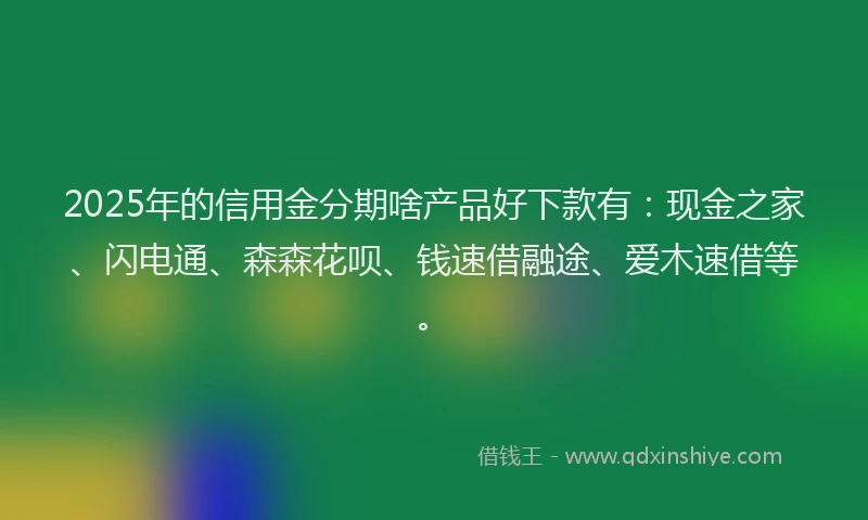 2025年的信用金分期啥产品好下款有：现金之家、闪电通、森森花呗、钱速借融途、爱木速借等。