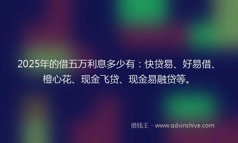 2025年的借五万利息多少有:快贷易、好易借、橙心花、现金飞贷、现金易融贷等。