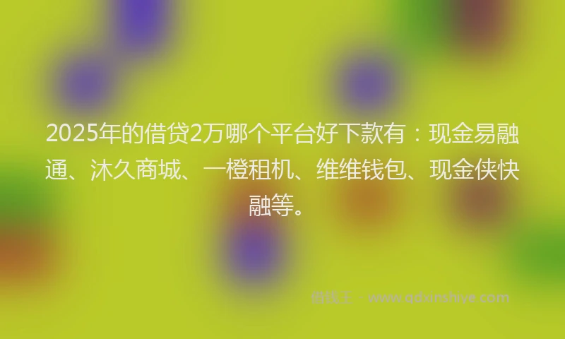 2025年的借贷2万哪个平台好下款有：现金易融通、沐久商城、一橙租机、维维钱包、现金侠快融等。