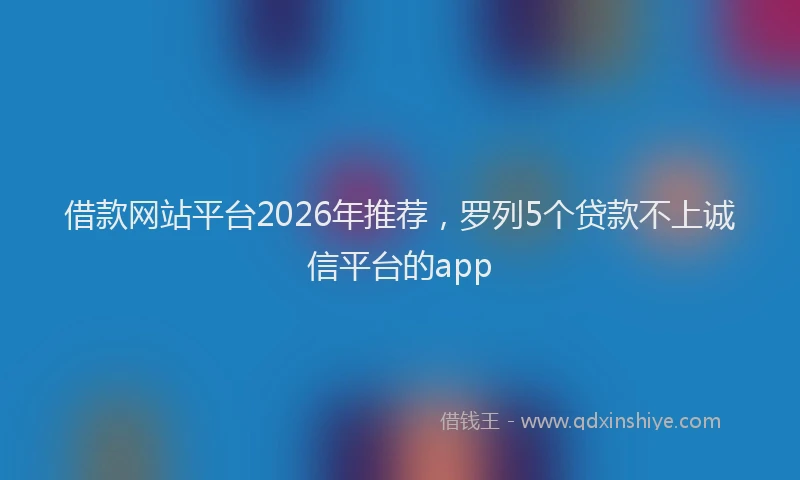 借款网站平台2026年推荐,罗列5个贷款不上诚信平台的app