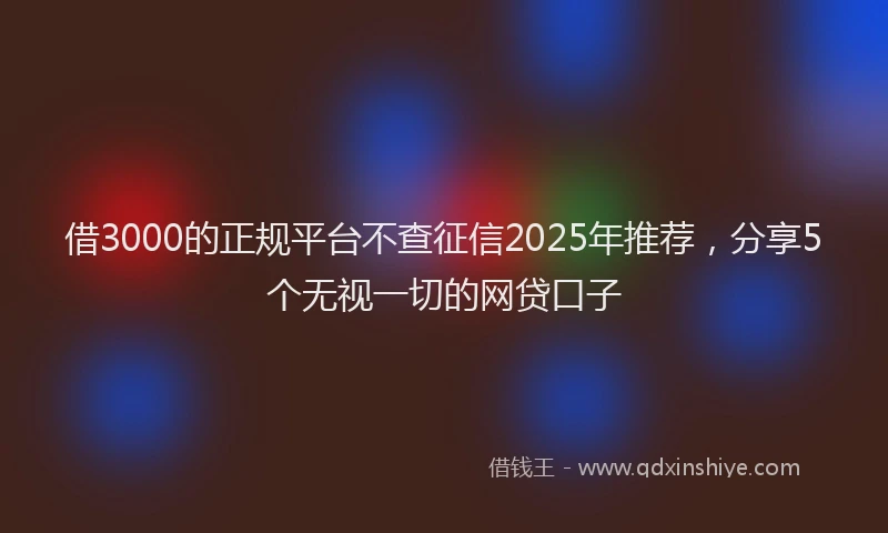 借3000的正规平台不查征信2025年推荐，分享5个无视一切的网贷口子