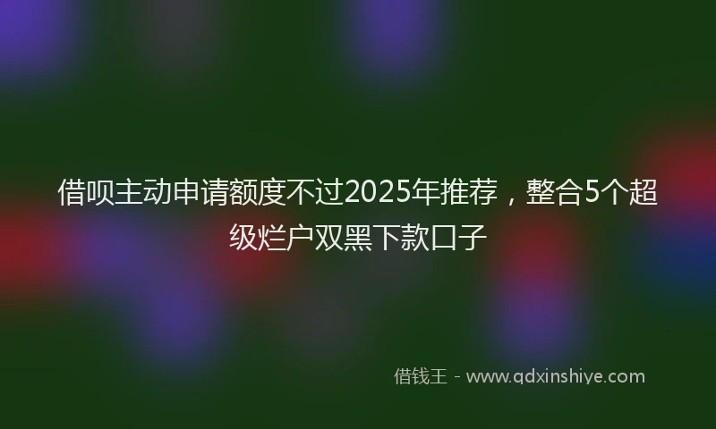 借呗主动申请额度不过2025年推荐，整合5个超级烂户双黑下款口子