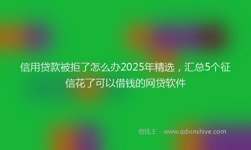 信用贷款被拒了怎么办2025年精选，汇总5个征信花了可以借钱的网贷软件