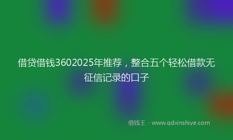 借贷借钱3602025年推荐,整合五个轻松借款无征信记录的口子