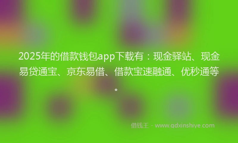 2025年的借款钱包app下载有:现金驿站、现金易贷通宝、京东易借、借款宝速融通、优秒通等。