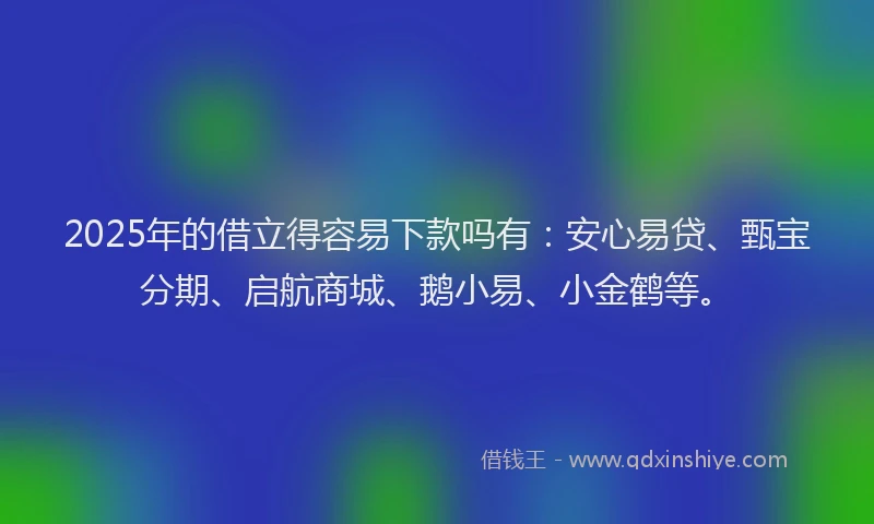2025年的借立得容易下款吗有：安心易贷、甄宝分期、启航商城、鹅小易、小金鹤等。