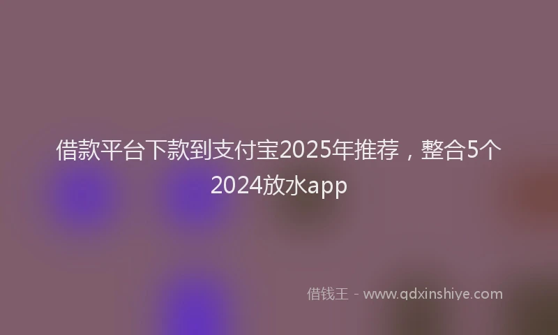 借款平台下款到支付宝2025年推荐，整合5个2024放水app