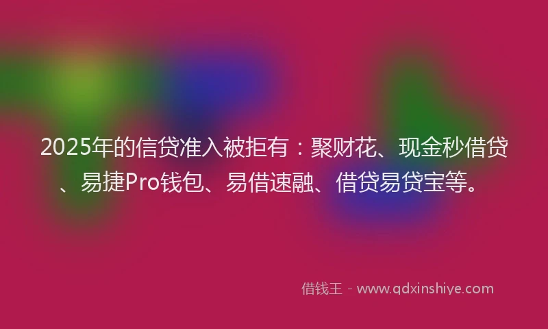 2025年的信贷准入被拒有:聚财花、现金秒借贷、易捷Pro钱包、易借速融、借贷易贷宝等。