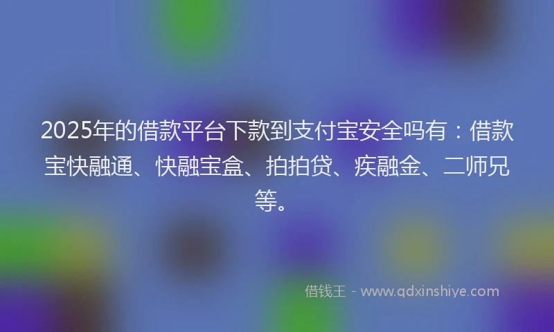 2025年的借款平台下款到支付宝安全吗有：借款宝快融通、快融宝盒、拍拍贷、疾融金、二师兄等。