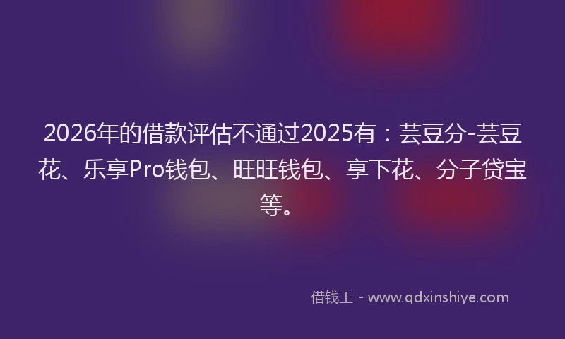 2026年的借款评估不通过2025有：芸豆分-芸豆花、乐享Pro钱包、旺旺钱包、享下花、分子贷宝等。