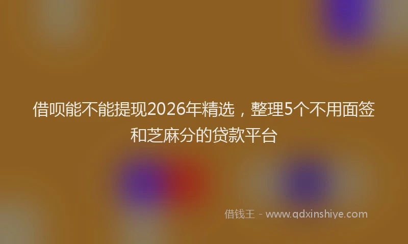 借呗能不能提现2026年精选,整理5个不用面签和芝麻分的贷款平台