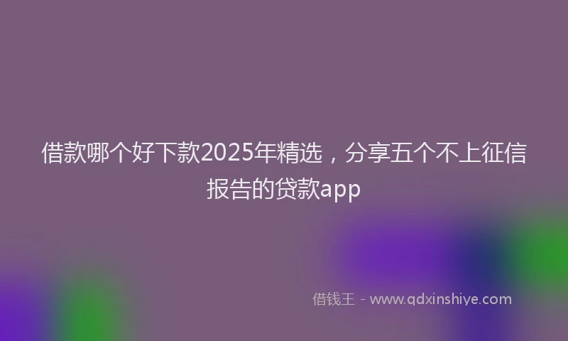 借款哪个好下款2025年精选，分享五个不上征信报告的贷款app