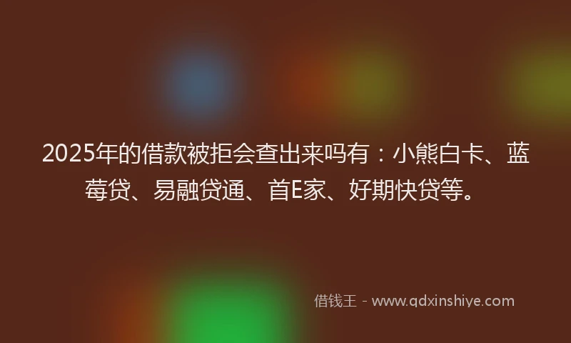 2025年的借款被拒会查出来吗有：小熊白卡、蓝莓贷、易融贷通、首E家、好期快贷等。