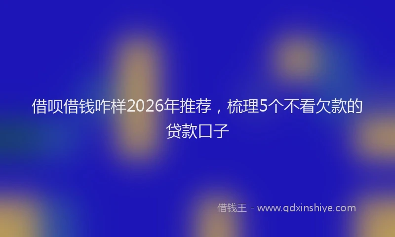 借呗借钱咋样2026年推荐，梳理5个不看欠款的贷款口子